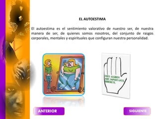 EL AUTOESTIMA
El autoestima es el sentimiento valorativo de nuestro ser, de nuestra
manera de ser, de quienes somos nosotros, del conjunto de rasgos
corporales, mentales y espirituales que configuran nuestra personalidad.
 