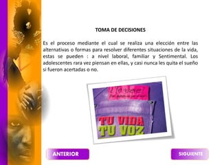 TOMA DE DECISIONES
Es el proceso mediante el cual se realiza una elección entre las
alternativas o formas para resolver diferentes situaciones de la vida,
estas se pueden : a nivel laboral, familiar y Sentimental. Los
adolescentes rara vez piensan en ellas, y casi nunca les quita el sueño
si fueron acertadas o no.
 