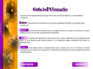En esta sección explicaremos para que sirve cada uno de los botones, y como deberás
utilizarlos.
Este vinculo lo encontraras en el primer pantallazo del MEC y te permite tener
acceso a el.
Con este botón tendrás acceso a la pagina anterior a la que te encuentres. Es decir
deberás hacer clic en este cuando desees devolverte.
El botón de siguiente te servirá para dar un paso adelante en la visualización del
MEC, lo cual significa que cuando desees ir a la siguiente pagina utilizando este botón lo
podrás hacer.
Este botón posee un hipervínculo que al hacer clic en el te llevara al menú
principal que es donde se encuentran las distintas herramientas de este material educativo
computarizado.
 