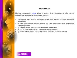 BIENVENIDOS
Observa los siguientes videos y haz un análisis de al menos dos de ellos con tus
compañeros, responde las siguientes preguntas:
1. Después de ver y analizar los videos ¿como crees que estos pueden influenciar
en tu vida?
2. ¿Que le dirías a chicas y chicos jóvenes que crees que podrían estar necesitando
un consejo tuyo?
3. ¿Que pensarías al ver a una niña de 14 años embarazada?
4. Si tu o tu hermana fueras esa niña de 14 años que harías?
5. ¿Cual crees tú que es la principal causa de embarazo en adolescentes?
 