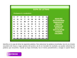 Identifica en la sopa de letras las siguientes palabras. Para seleccionar las palabras encontradas, haz clic en el botón
secundario del mouse y luego opciones del puntero, da clic en marcador de resaltado y ya puedes seleccionar las
palabras que encuentres. Cuando ya hayas terminado, haz el mismo procedimiento y escoges la opción flecha.
 