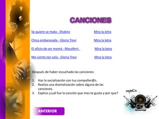 Se quiere se mata - Shakira Mira la letra
Chica embarazada - Gloria Trevi Mira la letra
El oficio de ser mamá - Macaferri Mira la letra
Me siento tan sola - Gloria Trevi Mira la letra
Después de haber escuchado las canciones:
1. Haz la socialización con tus compañer@s.
2. Realiza una dramatización sobre alguna de las
canciones.
3. Explica ¿cuál fue la canción que mas te gusto y por que?
 
