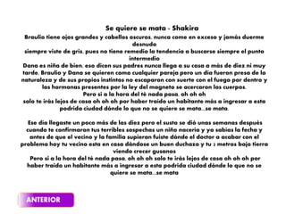 Braulio tiene ojos grandes y cabellos oscuros, nunca come en exceso y jamás duerme
desnudo
siempre viste de gris, pues no tiene remedio la tendencia a buscarse siempre el punto
intermedio
Dana es niña de bien, eso dicen sus padres nunca llega a su casa a más de diez ni muy
tarde, Braulio y Dana se quieren como cualquier pareja pero un día fueron presa de la
naturaleza y de sus propios instintos no escaparon con suerte con el fuego por dentro y
las hormonas presentes por la ley del magneto se acercaron los cuerpos.
Pero si a la hora del té nada pasa, oh oh oh
solo te irás lejos de casa oh oh oh por haber traído un habitante más a ingresar a esta
podrida ciudad dónde lo que no se quiere se mata...se mata.
Ese día llegaste un poco más de las diez pero el susto se dió unas semanas después
cuando te confirmaron tus terribles sospechas un niño nacería y ya sabías la fecha y
antes de que el vecino y la familia supieran fuiste dónde el doctor a acabar con el
problema hoy tu vecino esta en casa dándose un buen duchazo y tu 2 metros bajo tierra
viendo crecer gusanos
Pero si a la hora del té nada pasa, oh oh oh solo te irás lejos de casa oh oh oh por
haber traido un habitante más a ingresar a esta podrida ciudad dónde lo que no se
quiere se mata...se mata
Se quiere se mata - Shakira
 