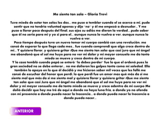 Me siento tan sola – Gloria Trevi
Tuve miedo de estar tan solos los dos... me puse a temblar cuando el se acerco a mi, pude
sentir que no tendría voluntad apenas y dije ''no'' y él me empezó a desnudar... Y me
puse a llorar poco después del final, sus ojos su adiós me dieron la verdad... pude saber
que él no seria para mi y yo si para el... aunque nunca lo vuelva a ver, aunque nunca lo
vuelva a ver.
Poco tiempo después tuve un nuevo temor mi cuerpo cambió con una revolución; me
cansé de esperar lo que llega cada mes... fue cuando comprendí que algo crece dentro de
mi... Y quisiera llorar, y quisiera gritar ¡Que me siento tan sola! que casi juro que mi ángel
me abandonó que el sol me huye para no ver mi dolor y mi mayor consuelo me da tanto
miedo se mueve y crece dentro de mi cuerpo.
Y la casa tembló cuando papá se enteró ''lo debes perder'' fue lo que el ordenó pues la
gran sociedad no se debe enterar... no me dolieron los golpes tanto como mi soledad. Ella
también lo apoyo en lo que él decidió y me hicieron saber mil veces que les fallé me
cansé de escuchar del honor que perdí, lo que perdí fue un amor mas qué más da si me
siento mal que más da si me siento mal y quisiera llorar y quisiera gritar ¡Que me siento
tan sola! que casi Juro que mi ángel me abandonó que el sol me huye para no ver mi
dolor y mi mayor consuelo me da tanto miedo se mueve y crece adentro de mi cuerpo Me
dolió decidir que hoy me Iré de aquí a donde no haya luna fría, a donde yo no ofenda
con mi presencia a donde pueda nacer la Inocencia... a donde pueda nacer la Inocencia a
donde pueda nacer...
 