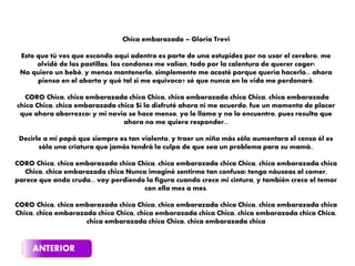 Chica embarazada – Gloria Trevi
Esto que tú ves que escondo aquí adentro es parte de una estupidez por no usar el cerebro; me
olvidé de las pastillas, los condones me valían, todo por la calentura de querer coger!
No quiero un bebé, y menos mantenerlo, simplemente me acosté porque quería hacerlo... ahora
pienso en el aborto y qué tal si me equivoco? sé que nunca en la vida me perdonaré.
CORO Chica, chica embarazada chica Chica, chica embarazada chica Chica, chica embarazada
chica Chica, chica embarazada chica Si lo disfruté ahora ni me acuerdo, fue un momento de placer
que ahora aborrezco! y mi novio se hace menso, yo le llamo y no lo encuentro, pues resulta que
ahora no me quiere responder...
Decirle a mi papá que siempre es tan violento, y traer un niño más sólo aumentara el censo él es
sólo una criatura que jamás tendrá la culpa de que sea un problema para su mamá..
CORO Chica, chica embarazada chica Chica, chica embarazada chica Chica, chica embarazada chica
Chica, chica embarazada chica Nunca imaginé sentirme tan confusa! tengo náuseas al comer,
parece que ando cruda... voy perdiendo la figura cuando crece mi cintura, y también crece el temor
con ella mes a mes.
CORO Chica, chica embarazada chica Chica, chica embarazada chica Chica, chica embarazada chica
Chica, chica embarazada chica Chica, chica embarazada chica Chica, chica embarazada chica Chica,
chica embarazada chica Chica, chica embarazada chica
 