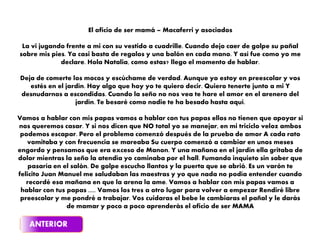 El oficio de ser mamá – Macaferri y asociados
La vi jugando frente a mi con su vestido a cuadrille. Cuando dejo caer de golpe su pañal
sobre mis pies. Ya casi basta de regalos y una balón en cada mano. Y así fue como yo me
declare. Hola Natalia, como estas? llego el momento de hablar.
Deja de comerte los mocos y escúchame de verdad. Aunque yo estoy en preescolar y vos
estés en el jardín. Hay algo que hoy yo te quiero decir. Quiero tenerte junto a mi Y
desnudarnos a escondidas. Cuando la seño no nos vea te hare el amor en el arenero del
jardín. Te besaré como nadie te ha besado hasta aquí.
Vamos a hablar con mis papas vamos a hablar con tus papas ellos no tienen que apoyar si
nos queremos casar. Y si nos dicen que NO total yo se manejar, en mi triciclo veloz ambos
podemos escapar. Pero el problema comenzó después de la prueba de amor A cada rato
vomitaba y con frecuencia se mareaba Su cuerpo comenzó a cambiar en unos meses
engordo y pensamos que era exceso de Manon. Y una mañana en el jardín ella gritaba de
dolor mientras la seño la atendía yo caminaba por el hall. Fumando inquieto sin saber que
pasaría en el salón. De golpe escucho llantos y la puerta que se abrió. Es un varón te
felicito Juan Manuel me saludaban las maestras y yo que nada no podía entender cuando
recordé esa mañana en que la arena la ame. Vamos a hablar con mis papas vamos a
hablar con tus papas ..... Vamos los tres a otro lugar para volver a empezar Rendiré libre
preescolar y me pondré a trabajar. Vos cuidaras el bebe le cambiaras el pañal y le darás
de mamar y poco a poco aprenderás el oficio de ser MAMA
 