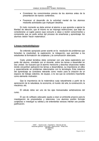 A.N.E.P. 
CONSEJO DE EDUCACIÓN TÉCNICO PROFESIONAL 
 Considerar los conocimientos previos de los alumnos antes de la 
E.M.P. - Construcción – Carpintería – Ciencias del mar 
Industrias gráf icas – Arte textil – Gastronomía - Primer Año 
MATEMÁTICA 
(2004) 
Página 9 de 13 
presentación de nuevos contenidos. 
 Favorecer el desarrollo de la actividad mental de los alumnos 
mediante actividades que impliquen desafíos. 
En todo momento se debe animar al alumno a que aprenda a ejercer la 
libertad de elección, que él mismo no se imponga restricciones, que deje de 
considerarse un sujeto pasivo (que concurre a clase a recibir conocimiento) y 
comprenda que es parte activa del proceso de enseñanza y aprendizaje: los 
alumnos deben “hacer matemática”. 
Líneas metodológicas: 
Se entiende apropiado poner acento en la resolución de problemas que 
fomenten la creatividad, la exploración, la indagación, que permitan a los 
estudiantes la formulación de conjeturas y la comunicación adecuada. 
Cada unidad temática debe comenzar con una tarea exploratoria por 
parte del alumno, orientado por el docente, sobre los temas a desarrollar en 
esa unidad. Se buscará que el alumno mencione y describa situaciones reales 
donde encuentran aplicación los temas a desarrollarse, su importancia en ellos 
y especialmente en problemas relacionados con la tecnología. Esta instancia 
del aprendizaje se considera relevante como medio para la creación de un 
espacio de trabajo colectivo, de equipo, a la vez que se considera importante 
como elemento motivador. 
Que la importancia de la matemática surja naturalmente a partir de la 
apreciación de la naturaleza, la economía, el mundo del arte, la construcción, la 
mecánica, etc. 
El cálculo debe ser uno de los ejes transversales vertebradores del 
curso. 
El uso de software adecuado ayuda a crear un ambiente propicio para la 
investigación de propiedades y relaciones. Los alumnos podrán formular 
conjeturas e investigar su validez y de entenderlas veraces intentar una posible 
justificación. 
 