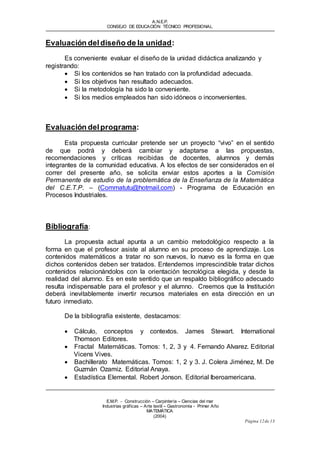 A.N.E.P. 
CONSEJO DE EDUCACIÓN TÉCNICO PROFESIONAL 
E.M.P. - Construcción – Carpintería – Ciencias del mar 
Industrias gráf icas – Arte textil – Gastronomía - Primer Año 
MATEMÁTICA 
(2004) 
Página 12 de 13 
Evaluación del diseño de la unidad: 
Es conveniente evaluar el diseño de la unidad didáctica analizando y 
registrando: 
 Si los contenidos se han tratado con la profundidad adecuada. 
 Si los objetivos han resultado adecuados. 
 Si la metodología ha sido la conveniente. 
 Si los medios empleados han sido idóneos o inconvenientes. 
Evaluación del programa: 
Esta propuesta curricular pretende ser un proyecto “vivo” en el sentido 
de que podrá y deberá cambiar y adaptarse a las propuestas, 
recomendaciones y críticas recibidas de docentes, alumnos y demás 
integrantes de la comunidad educativa. A los efectos de ser considerados en el 
correr del presente año, se solicita enviar estos aportes a la Comisión 
Permanente de estudio de la problemática de la Enseñanza de la Matemática 
del C.E.T.P. – (Commatutu@hotmail.com) - Programa de Educación en 
Procesos Industriales. 
Bibliografía: 
La propuesta actual apunta a un cambio metodológico respecto a la 
forma en que el profesor asiste al alumno en su proceso de aprendizaje. Los 
contenidos matemáticos a tratar no son nuevos, lo nuevo es la forma en que 
dichos contenidos deben ser tratados. Entendemos imprescindible tratar dichos 
contenidos relacionándolos con la orientación tecnológica elegida, y desde la 
realidad del alumno. Es en este sentido que un respaldo bibliográfico adecuado 
resulta indispensable para el profesor y el alumno. Creemos que la Institución 
deberá inevitablemente invertir recursos materiales en esta dirección en un 
futuro inmediato. 
De la bibliografía existente, destacamos: 
 Cálculo, conceptos y contextos. James Stewart. International 
Thomson Editores. 
 Fractal Matemáticas. Tomos: 1, 2, 3 y 4. Fernando Alvarez. Editorial 
Vicens Vives. 
 Bachillerato Matemáticas. Tomos: 1, 2 y 3. J. Colera Jiménez, M. De 
Guzmán Ozamiz. Editorial Anaya. 
 Estadística Elemental. Robert Jonson. Editorial Iberoamericana. 
