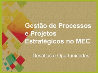 Planejamento Estratégico
MINISTÉRIO DA EDUCAÇÃO
Gestão de Processos
e Projetos
Estratégicos no MEC
Desafios e Oportunidades
 