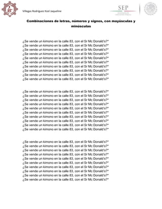 Villegas Rodríguez Itzel Jaqueline
Combinaciones de letras, números y signos, con mayúsculas y
minúsculas
¿Se vende un kimono en la calle 83, con el Sr Mc Donald’s?*
¿Se vende un kimono en la calle 83, con el Sr Mc Donald’s?*
¿Se vende un kimono en la calle 83, con el Sr Mc Donald’s?*
¿Se vende un kimono en la calle 83, con el Sr Mc Donald’s?*
¿Se vende un kimono en la calle 83, con el Sr Mc Donald’s?*
¿Se vende un kimono en la calle 83, con el Sr Mc Donald’s?*
¿Se vende un kimono en la calle 83, con el Sr Mc Donald’s?*
¿Se vende un kimono en la calle 83, con el Sr Mc Donald’s?*
¿Se vende un kimono en la calle 83, con el Sr Mc Donald’s?*
¿Se vende un kimono en la calle 83, con el Sr Mc Donald’s?*
¿Se vende un kimono en la calle 83, con el Sr Mc Donald’s?*
¿Se vende un kimono en la calle 83, con el Sr Mc Donald’s?*
¿Se vende un kimono en la calle 83, con el Sr Mc Donald’s?*
¿Se vende un kimono en la calle 83, con el Sr Mc Donald’s?*
¿Se vende un kimono en la calle 83, con el Sr Mc Donald’s?*
¿Se vende un kimono en la calle 83, con el Sr Mc Donald’s?*
¿Se vende un kimono en la calle 83, con el Sr Mc Donald’s?*
¿Se vende un kimono en la calle 83, con el Sr Mc Donald’s?*
¿Se vende un kimono en la calle 83, con el Sr Mc Donald’s?*
¿Se vende un kimono en la calle 83, con el Sr Mc Donald’s?*
¿Se vende un kimono en la calle 83, con el Sr Mc Donald’s?*
¿Se vende un kimono en la calle 83, con el Sr Mc Donald’s?*
¿Se vende un kimono en la calle 83, con el Sr Mc Donald’s?*
¿Se vende un kimono en la calle 83, con el Sr Mc Donald’s?*
¿Se vende un kimono en la calle 83, con el Sr Mc Donald’s?*
¿Se vende un kimono en la calle 83, con el Sr Mc Donald’s?*
¿Se vende un kimono en la calle 83, con el Sr Mc Donald’s?*
¿Se vende un kimono en la calle 83, con el Sr Mc Donald’s?*
¿Se vende un kimono en la calle 83, con el Sr Mc Donald’s?*
¿Se vende un kimono en la calle 83, con el Sr Mc Donald’s?*
 
