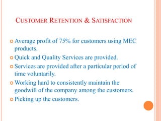 CUSTOMER RETENTION & SATISFACTION
 Average profit of 75% for customers using MEC
products.
 Quick and Quality Services are provided.
 Services are provided after a particular period of
time voluntarily.
 Working hard to consistently maintain the
goodwill of the company among the customers.
 Picking up the customers.
 