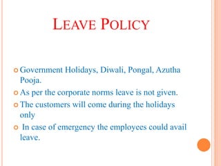LEAVE POLICY
 Government Holidays, Diwali, Pongal, Azutha
Pooja.
 As per the corporate norms leave is not given.
 The customers will come during the holidays
only
 In case of emergency the employees could avail
leave.
 