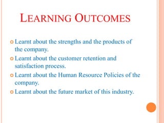 LEARNING OUTCOMES
 Learnt about the strengths and the products of
the company.
 Learnt about the customer retention and
satisfaction process.
 Learnt about the Human Resource Policies of the
company.
 Learnt about the future market of this industry.
 