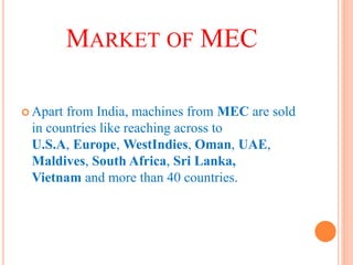 MARKET OF MEC
 Apart from India, machines from MEC are sold
in countries like reaching across to
U.S.A, Europe, WestIndies, Oman, UAE,
Maldives, South Africa, Sri Lanka,
Vietnam and more than 40 countries.
 