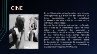 En los últimos años se han llevado a cabo diversas
investigaciones que tratan de dar claridad a un
tema controvertido en la actualidad,
la influencia del cine sobre la conducta de los
individuos y la sociedad.
De esta forma, distintos autores han confirmado
que el cine es un instrumento capaz de influir
sobre la conducta, las creencias y
la formación o modificación de la personalidad.
En esta misma línea, María Campo Redondo
coincide en esta idea confirmando que el cine
posee la capacidad de repercutir sobre
la formación de conocimiento, la integración de
ideas, los valores personales, las costumbres y
la creación de modelos de referencia.
 