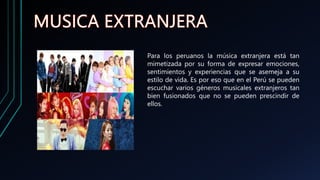 Para los peruanos la música extranjera está tan
mimetizada por su forma de expresar emociones,
sentimientos y experiencias que se asemeja a su
estilo de vida. Es por eso que en el Perú se pueden
escuchar varios géneros musicales extranjeros tan
bien fusionados que no se pueden prescindir de
ellos.
 