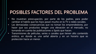 • No muestran preocupación, por parte de los padres, para poder
cambiar el habito que los hijos pasan mucho en la TV o redes sociales.
• Las demasiadas consecuencias que no toman los emprendedores, por
hacer que sus productos tengan una elevación en el mercado, no
tomando en cuenta las publicaciones o Spots que hacen.
• Transmisiones de películas, series o canales que tienen alto contenido
erótico, en donde es una señal abierta y en un horario que es
protección hacia un menor.
 