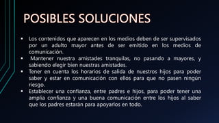  Los contenidos que aparecen en los medios deben de ser supervisados
por un adulto mayor antes de ser emitido en los medios de
comunicación.
 Mantener nuestra amistades tranquilas, no pasando a mayores, y
sabiendo elegir bien nuestras amistades.
 Tener en cuenta los horarios de salida de nuestros hijos para poder
saber y estar en comunicación con ellos para que no pasen ningún
riesgo.
 Establecer una confianza, entre padres e hijos, para poder tener una
amplia confianza y una buena comunicación entre los hijos al saber
que los padres estarán para apoyarlos en todo.
 