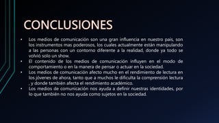 • Los medios de comunicación son una gran influencia en nuestro país, son
los instrumentos mas poderosos, los cuales actualmente están manipulando
a las personas con un contorno diferente a la realidad, donde ya todo se
volvió solo un show.
• El contenido de los medios de comunicación influyen en el modo de
comportamiento o en la manera de pensar o actuar en la sociedad.
• Los medios de comunicación afecto mucho en el rendimiento de lectura en
los jóvenes de ahora, tanto que a muchos le dificulta la comprensión lectura
, y donde también afecta el rendimiento académico.
• Los medios de comunicación nos ayuda a definir nuestras identidades, por
lo que también no nos ayuda como sujetos en la sociedad.
 