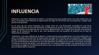 • Influencia, nos hace referencia al efecto o consecuencia que puede tener una cosa sobre otra, es
decir, se emplea para denotar la repercusión de algo en la función de una persona u objeto que
pueda manipularse.
• En el caso de los seres humanos, los cuales viven en una fluctuante sociedad la cual toma
diversas decisiones en pro del bienestar, la influencia es el acto con el que se puede convencer al
punto de guiar a una persona por un camino determinado. Las razones por las que una persona
caiga en la influencia de otra o por una tendencia son de acuerdo al entorno en el que se
desarrolla la situación.
• Influencia,, nos hace referencia al efecto o consecuencia que puede tener una cosa sobre otra, es
decir, se emplea para denotar la repercusión de algo en la función de una persona u objeto que
pueda manipularse. En el caso de los seres humanos, los cuales viven en una fluctuante sociedad
la cual toma diversas decisiones en pro del bienestar, la influencia es el acto con el que se puede
convencer al punto de guiar a una persona por un camino determinado. Las razones por las que
una persona caiga en la influencia de otra o por una tendencia son de acuerdo al entorno en el
que se desarrolla la situación.
 