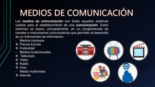 Los medios de comunicación son todos aquellos sistemas
usados para el establecimiento de una comunicación. Estos
sistemas se basan, principalmente, en un conglomerado de
canales e instrumentos comunicativos que permiten el desarrollo
de un intercambio de información.
- Medios Impresos
 Prensa Escrita
 Publicidad
- Medios Audiovisuales
 Televisión
 Video
 Radio
 Cine
- Medio multimedia
 Internet
 