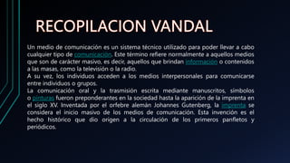 Un medio de comunicación es un sistema técnico utilizado para poder llevar a cabo
cualquier tipo de comunicación. Este término refiere normalmente a aquellos medios
que son de carácter masivo, es decir, aquellos que brindan información o contenidos
a las masas, como la televisión o la radio.
A su vez, los individuos acceden a los medios interpersonales para comunicarse
entre individuos o grupos.
La comunicación oral y la trasmisión escrita mediante manuscritos, símbolos
o pinturas fueron preponderantes en la sociedad hasta la aparición de la imprenta en
el siglo XV. Inventada por el orfebre alemán Johannes Gutenberg, la imprenta se
considera el inicio masivo de los medios de comunicación. Esta invención es el
hecho histórico que dio origen a la circulación de los primeros panfletos y
periódicos.
 