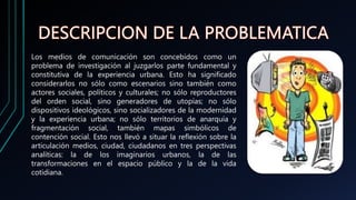 Los medios de comunicación son concebidos como un
problema de investigación al juzgarlos parte fundamental y
constitutiva de la experiencia urbana. Esto ha significado
considerarlos no sólo como escenarios sino también como
actores sociales, políticos y culturales; no sólo reproductores
del orden social, sino generadores de utopías; no sólo
dispositivos ideológicos, sino socializadores de la modernidad
y la experiencia urbana; no sólo territorios de anarquía y
fragmentación social, también mapas simbólicos de
contención social. Esto nos llevó a situar la reflexión sobre la
articulación medios, ciudad, ciudadanos en tres perspectivas
analíticas: la de los imaginarios urbanos, la de las
transformaciones en el espacio público y la de la vida
cotidiana.
 