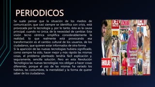 Se suele pensar que la situación de los medios de
comunicación, que casi siempre se identifica con crisis, está
provocada por la tecnología y, por lo tanto, ésta es la causa
principal, cuando no única, de la necesidad de cambiar. Esta
visión tecno céntrica simplifica considerablemente la
realidad; lo que realmente está provocando esa
transformación es el cambio cultural de los usuarios, de los
ciudadanos, que quieren estar informados de otra forma.
Si la aparición de las nuevas tecnologías hubiera significado,
como siempre ha sido, hacer mejor y más rápido las mismas
cosas, el problema planteado tendría fácil explicación y,
seguramente, sencilla solución. Pero en esta Revolución
Tecnológica las nuevas tecnologías nos obligan a hacer cosas
diferentes, porque el uso de las mismas ha variado los
hábitos, las costumbres, la mentalidad y la forma de querer
saber de los ciudadanos.
 