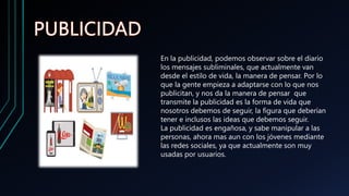 En la publicidad, podemos observar sobre el diario
los mensajes subliminales, que actualmente van
desde el estilo de vida, la manera de pensar. Por lo
que la gente empieza a adaptarse con lo que nos
publicitan, y nos da la manera de pensar que
transmite la publicidad es la forma de vida que
nosotros debemos de seguir, la figura que deberían
tener e inclusos las ideas que debemos seguir.
La publicidad es engañosa, y sabe manipular a las
personas, ahora mas aun con los jóvenes mediante
las redes sociales, ya que actualmente son muy
usadas por usuarios.
 