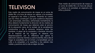 Este medio de comunicación de masas es un arma de
doble filo a la hora de educar en valores a la sociedad,
en especial a los niños y jóvenes. Teniendo en cuenta
que los niños constituyen una gran audiencia dispuesta
a ser amenizada, distraída y alimentada mentalmente, la
ética debería fundamentar la dirección de los medios de
comunicación de masas que deberían estar al servicio
de la educación sana, de la verdad, de la socialización
constructiva y de la armonía recíproca entre los
hombres. A pesar de la constante y creciente intrusión
en la mayoría de los hogares se observa una
despreocupación por la influencia que ejerce la
televisión sobre las mentes y sobre la familia. Día a día el
hogar es avasallado por el crimen y la banalidad, por el
culto a la estupidez y lo superfluo y los valores más
nobles y positivos de la vida se dejan de lado.
“Este medio de comunicación de masas es
un arma de doble filo a la hora de educar
en valores a la sociedad, en especial a los
niños y jóvenes.”
 