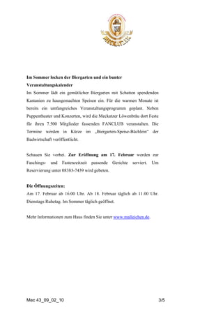 Im Sommer locken der Biergarten und ein bunter
Veranstaltungskalender
Im Sommer lädt ein gemütlicher Biergarten mit Schatten spendenden
Kastanien zu hausgemachten Speisen ein. Für die warmen Monate ist
bereits ein umfangreiches Veranstaltungsprogramm geplant. Neben
Puppentheater und Konzerten, wird die Meckatzer Löwenbräu dort Feste
für ihren 7.500 Mitglieder fassenden FANCLUB veranstalten. Die
Termine werden in Kürze im „Biergarten-Speise-Büchlein“ der
Badwirtschaft veröffentlicht.


Schauen Sie vorbei. Zur Eröffnung am 17. Februar werden zur
Faschings-   und   Fastenzeitzeit   passende   Gerichte   serviert.   Um
Reservierung unter 08383-7439 wird gebeten.


Die Öffnungszeiten:
Am 17. Februar ab 16.00 Uhr. Ab 18. Februar täglich ab 11.00 Uhr.
Dienstags Ruhetag. Im Sommer täglich geöffnet.


Mehr Informationen zum Haus finden Sie unter www.malleichen.de.




Mec 43_09_02_10                                                            3/5
 