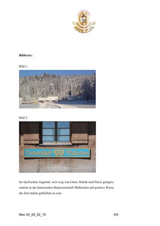 Bildtexte:


Bild 1:




Bild 2:




Im idyllischen Argental, weit weg von Lärm, Hektik und Stress gelegen,
scheint in der historischen Badewirtschaft Malleichen auf positive Weise
die Zeit stehen geblieben zu sein.




Mec 43_09_02_10                                                            4/5
 