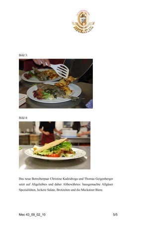 Bild 3:




Bild 4:




Das neue Betreiberpaar Christine Kadzidroga und Thomas Geigenberger
setzt auf Altgeliebtes und daher Altbewährtes: hausgemachte Allgäuer
Spezialitäten, leckere Salate, Brotzeiten und die Meckatzer Biere.




Mec 43_09_02_10                                                        5/5
 