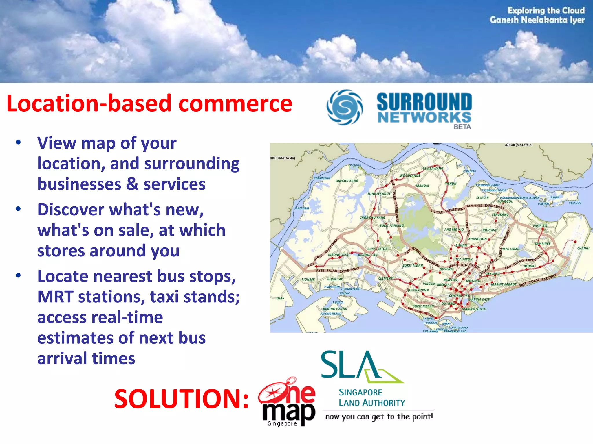 Location-based commerce
• View map of your
  location, and surrounding
  businesses & services
• Discover what's new,
  what's on sale, at which
  stores around you
• Locate nearest bus stops,
  MRT stations, taxi stands;
  access real-time
  estimates of next bus
  arrival times

            SOLUTION:
 