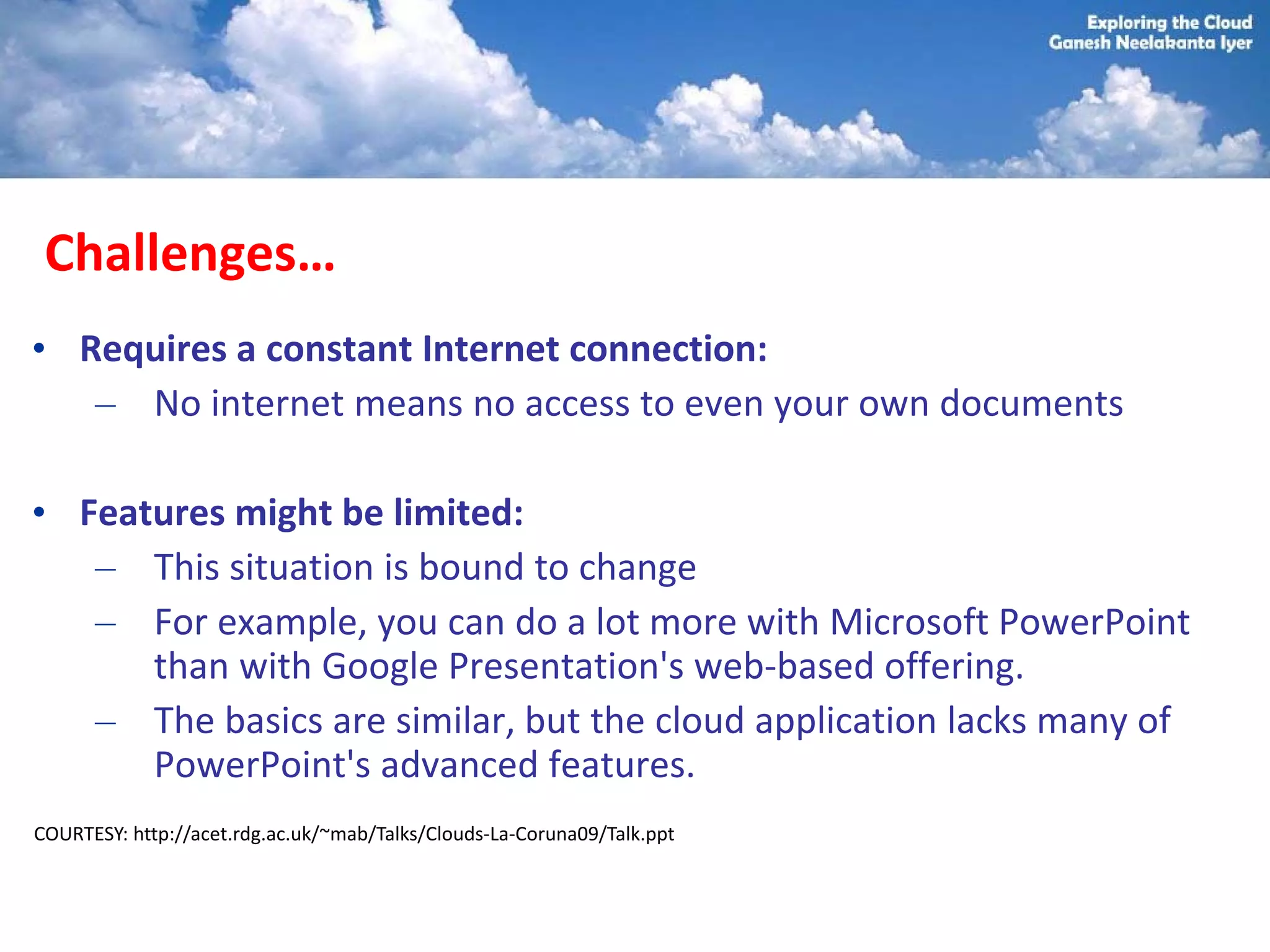 Challenges…
• Requires a constant Internet connection:
   – No internet means no access to even your own documents

• Features might be limited:
   – This situation is bound to change
   – For example, you can do a lot more with Microsoft PowerPoint
      than with Google Presentation's web-based offering.
   – The basics are similar, but the cloud application lacks many of
      PowerPoint's advanced features.
COURTESY: http://acet.rdg.ac.uk/~mab/Talks/Clouds-La-Coruna09/Talk.ppt
 