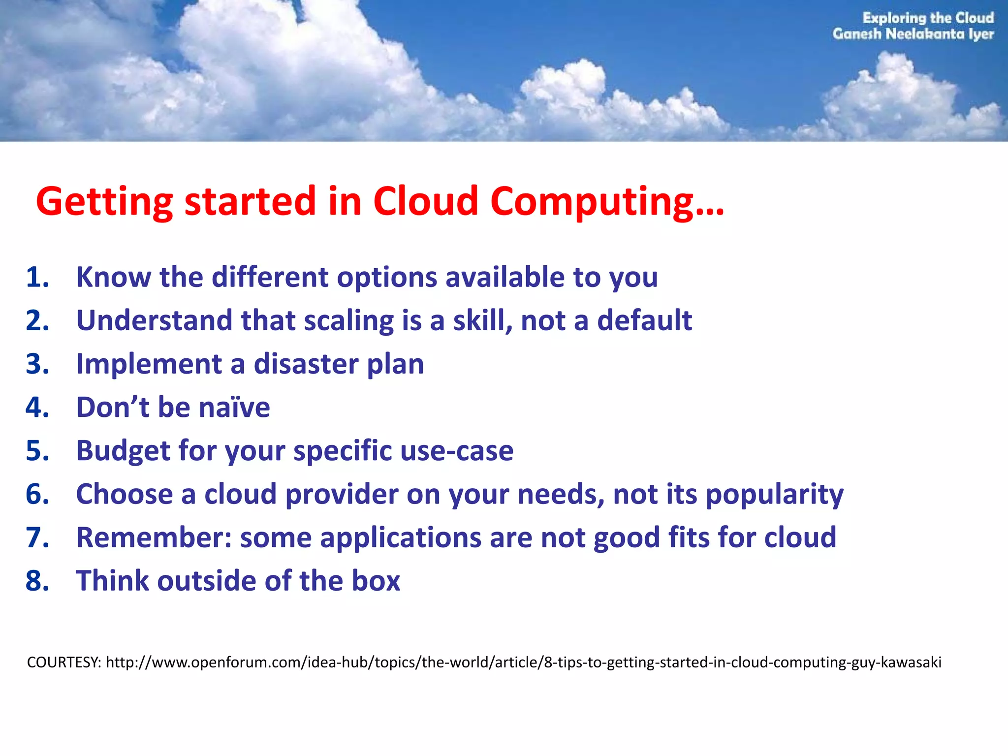 Getting started in Cloud Computing…
1.    Know the different options available to you
2.    Understand that scaling is a skill, not a default
3.    Implement a disaster plan
4.    Don’t be naïve
5.    Budget for your specific use-case
6.    Choose a cloud provider on your needs, not its popularity
7.    Remember: some applications are not good fits for cloud
8.    Think outside of the box

COURTESY: http://www.openforum.com/idea-hub/topics/the-world/article/8-tips-to-getting-started-in-cloud-computing-guy-kawasaki
 