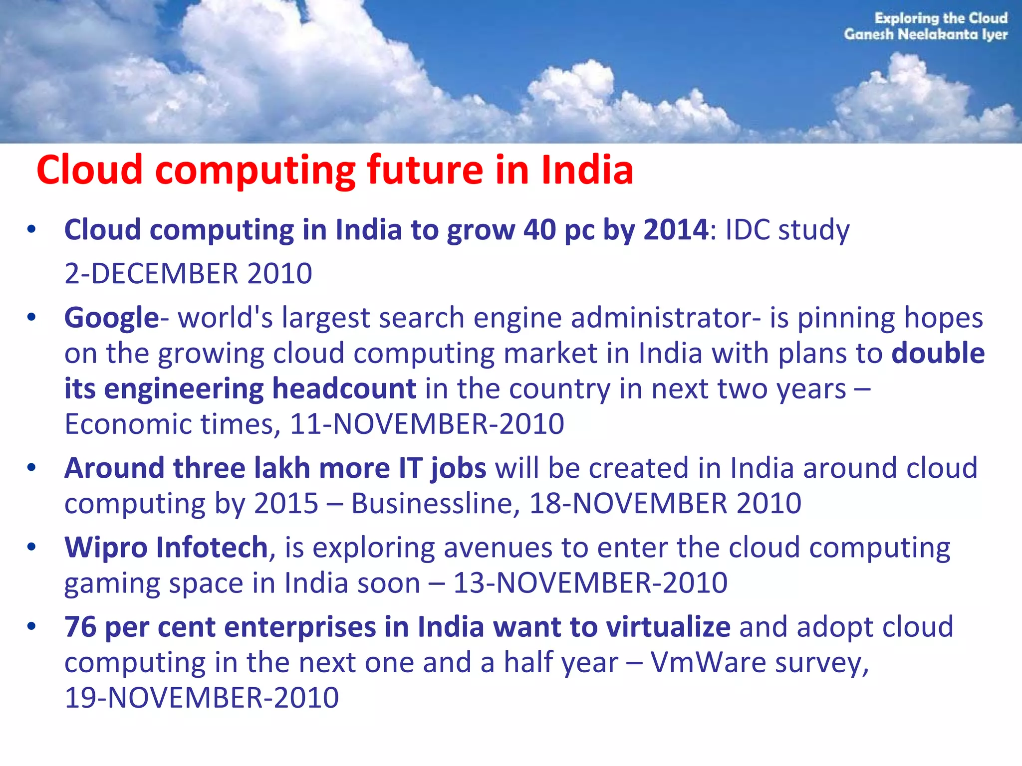 Cloud computing future in India
• Cloud computing in India to grow 40 pc by 2014: IDC study
  2-DECEMBER 2010
• Google- world's largest search engine administrator- is pinning hopes
  on the growing cloud computing market in India with plans to double
  its engineering headcount in the country in next two years –
  Economic times, 11-NOVEMBER-2010
• Around three lakh more IT jobs will be created in India around cloud
  computing by 2015 – Businessline, 18-NOVEMBER 2010
• Wipro Infotech, is exploring avenues to enter the cloud computing
  gaming space in India soon – 13-NOVEMBER-2010
• 76 per cent enterprises in India want to virtualize and adopt cloud
  computing in the next one and a half year – VmWare survey,
  19-NOVEMBER-2010
 