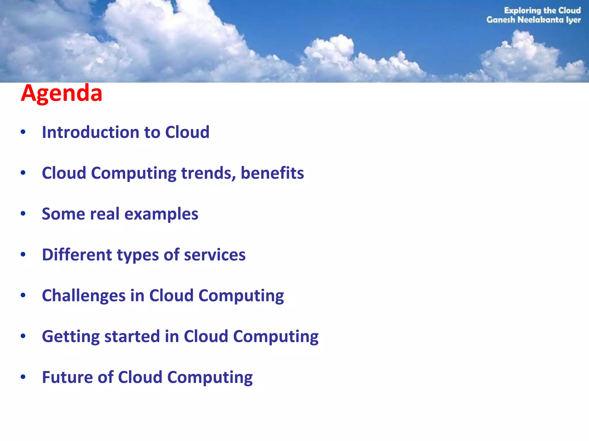 Agenda
• Introduction to Cloud

• Cloud Computing trends, benefits

• Some real examples

• Different types of services

• Challenges in Cloud Computing

• Getting started in Cloud Computing

• Future of Cloud Computing
 