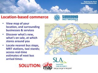 Location-based commerce
• View map of your
  location, and surrounding
  businesses & services
• Discover what's new,
  what's on sale, at which
  stores around you
• Locate nearest bus stops,
  MRT stations, taxi stands;
  access real-time
  estimates of next bus
  arrival times

            SOLUTION:
 