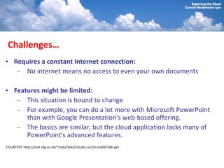 Challenges…
• Requires a constant Internet connection:
   – No internet means no access to even your own documents

• Features might be limited:
   – This situation is bound to change
   – For example, you can do a lot more with Microsoft PowerPoint
      than with Google Presentation's web-based offering.
   – The basics are similar, but the cloud application lacks many of
      PowerPoint's advanced features.
COURTESY: http://acet.rdg.ac.uk/~mab/Talks/Clouds-La-Coruna09/Talk.ppt
 