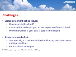 Challenges…
• Stored data might not be secure:
   – How secure is the cloud?
   – Can unauthorized users gain access to your confidential data?
   – Only time will tell if your data is secure in the cloud.

• Stored data can be lost:
   – Theoretically, data stored in the cloud is safe, replicated across
      multiple machines.
   – But data loss can happen
COURTESY: http://acet.rdg.ac.uk/~mab/Talks/Clouds-La-Coruna09/Talk.ppt
 