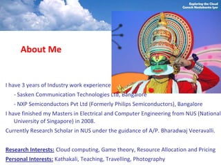 About Me


I have 3 years of Industry work experience
   - Sasken Communication Technologies Ltd, Bangalore
   - NXP Semiconductors Pvt Ltd (Formerly Philips Semiconductors), Bangalore
I have finished my Masters in Electrical and Computer Engineering from NUS (National
    University of Singapore) in 2008.
Currently Research Scholar in NUS under the guidance of A/P. Bharadwaj Veeravalli.


Research Interests: Cloud computing, Game theory, Resource Allocation and Pricing
Personal Interests: Kathakali, Teaching, Travelling, Photography
 