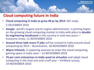 Cloud computing future in India
• Cloud computing in India to grow 40 pc by 2014: IDC study
  2-DECEMBER 2010
• Google- world's largest search engine administrator- is pinning hopes
  on the growing cloud computing market in India with plans to double
  its engineering headcount in the country in next two years –
  Economic times, 11-NOVEMBER-2010
• Around three lakh more IT jobs will be created in India around cloud
  computing by 2015 – Businessline, 18-NOVEMBER 2010
• Wipro Infotech, is exploring avenues to enter the cloud computing
  gaming space in India soon – 13-NOVEMBER-2010
• 76 per cent enterprises in India want to virtualize and adopt cloud
  computing in the next one and a half year – VmWare survey,
  19-NOVEMBER-2010
 