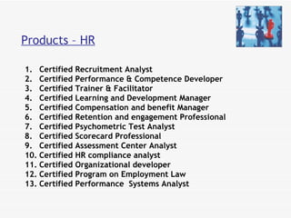 Products – HR Certified Recruitment Analyst  Certified Performance & Competence Developer Certified Trainer & Facilitator Certified Learning and Development Manager Certified Compensation and benefit Manager Certified Retention and engagement Professional Certified Psychometric Test Analyst  Certified Scorecard Professional  Certified Assessment Center Analyst  Certified HR compliance analyst Certified Organizational developer  Certified Program on Employment Law Certified Performance  Systems Analyst 