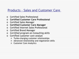 Products – Sales and Customer Care  Certified Sales Professional Certified Customer Care Professional  Certified Sales Manager  Certified Customer Care Manager  Certified Internet Sales Professional Certified Brand Manager  Certified program on Consulting skills   Certified customer care analyst Turbo-charging customer relationships Advanced relationship and negotiation skills Customer Care Analytics 