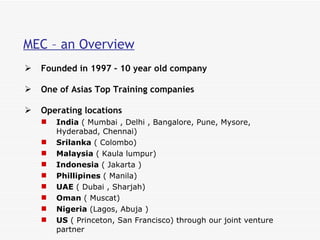 MEC – an Overview Founded in 1997 – 10 year old company One of Asias Top Training companies  Operating locations India  ( Mumbai , Delhi , Bangalore, Pune, Mysore, Hyderabad, Chennai)  Srilanka  ( Colombo) Malaysia  ( Kaula lumpur)  Indonesia  ( Jakarta )  Phillipines  ( Manila) UAE  ( Dubai , Sharjah)  Oman  ( Muscat) Nigeria  (Lagos, Abuja ) US  ( Princeton, San Francisco) through our joint venture partner  