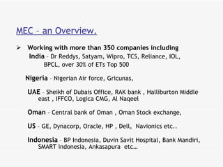 MEC – an Overview. Working with more than 350 companies including     India  – Dr Reddys, Satyam, Wipro, TCS, Reliance, IOL,  BPCL, over 30% of ETs Top 500 Nigeria  – Nigerian Air force, Gricunas,  UAE  – Sheikh of Dubais Office, RAK bank , Halliburton Middle east , IFFCO, Logica CMG, Al Naqeel  Oman  – Central bank of Oman , Oman Stock exchange,  US  – GE, Dynacorp, Oracle, HP , Dell,  Navionics etc.. Indonesia  – BP Indonesia, Duvin Savit Hospital, Bank Mandiri, SMART indonesia, Ankasapura  etc…  