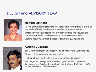 DESIGN and ADVISORY TEAM Nandita Asthana  Is one of the leading trainers for  certification Programs in India on the basis of both Feedback and number of people trained  Writes for top newspapers like economic times and focuses on competency design and competency improvement models  .  Visiting faculty at Indian School of business, ICFAI and IPE  Aveena Gudapati BE, Gold medalist in philosophy and an MBA from Columbia Univ Close to 2 decades of experience with  He helped start and sell an elearning venture to satyam  He Taught at Georgetown University ,worked with Laureate Education Inc. (earlier Sylvan Learning Systems Inc) the world’s largest operator of Universities  