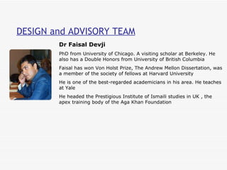 DESIGN and ADVISORY TEAM Dr Faisal Devji PhD from University of Chicago. A visiting scholar at Berkeley. He also has a Double Honors from University of British Columbia  Faisal has won Von Holst Prize, The Andrew Mellon Dissertation, was a member of the society of fellows at Harvard University He is one of the best-regarded academicians in his area. He teaches at Yale  He headed the Prestigious Institute of Ismaili studies in UK , the apex training body of the Aga Khan Foundation 
