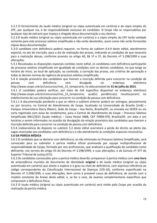 10
5.2.2 O fornecimento do laudo médico (original ou cópia autenticada em cartório) e da cópia simples do
CPF, por qualquer via, é de responsabilidade exclusiva do candidato. O Cespe não se responsabiliza por
qualquer tipo de extravio que impeça a chegada dessa documentação a seu destino.
5.2.3 O laudo médico (original ou cópia autenticada em cartório) e a cópia simples do CPF terão validade
somente para este processo seletivo simplificado e não serão devolvidos, assim como não serão fornecidas
cópias dessa documentação.
5.3 O candidato com deficiência poderá requerer, na forma do subitem 6.4.9 deste edital, atendimento
especial, no ato da inscrição, para o dia de realização das provas, indicando as condições de que necessita
para a realização dessas, conforme previsto no artigo 40, §§ 1º e 2º, do Decreto nº 3.298/1999 e suas
alterações.
5.3.1 Ressalvadas as disposições especiais contidas neste edital, os candidatos com deficiência participarão
do processo seletivo simplificado em igualdade de condições com os demais candidatos, no que tange ao
horário de início, ao local de aplicação, ao conteúdo, à correção das provas, aos critérios de aprovação e
todas as demais normas de regência do processo seletivo simplificado.
5.4 A relação provisória dos candidatos que tiveram a inscrição deferida para concorrer na condição de
pessoa com deficiência será divulgada no endereço eletrônico
http://www.cespe.unb.br/concursos/mec_15_temporario, na data provável de 31 de julho de 2015.
5.4.1 O candidato poderá verificar, por meio de link específico disponível no endereço eletrônico
http://www.cespe.unb.br/concursos/mec_15_temporario, qual(is) pendência(s) resultou(aram) no
indeferimento de sua solicitação para concorrer na condição de pessoa com deficiência.
5.4.1.1 A documentação pendente a que se refere o subitem anterior poderá ser entregue, pessoalmente
ou por terceiro, na Central de Atendimento do Cespe, localizada na Universidade de Brasília (UnB) –
Campus Universitário Darcy Ribeiro, Sede do Cespe – Asa Norte, Brasília/DF, ou enviada via SEDEX ou via
carta registrada com aviso de recebimento, para a Central de Atendimento do Cespe – Processo Seletivo
Simplificado MEC/2015 (laudo médico) – Caixa Postal 4488, CEP 70904-970, Brasília/DF, em data e em
horários a serem informados na ocasião da divulgação da relação provisória dos candidatos que tiveram a
inscrição deferida para concorrer na condição de pessoa com deficiência.
5.5 A inobservância do disposto no subitem 5.2 deste edital acarretará a perda do direito ao pleito das
vagas reservadas aos candidatos com deficiência e o não atendimento às condições especiais necessárias.
5.6 DA PERÍCIA MÉDICA
5.6.1 O candidato que se declarar com deficiência, se não eliminado no Processo Seletivo Simplificado, será
convocado para se submeter à perícia médica oficial promovida por equipe multiprofissional de
responsabilidade do Cespe, formada por seis profissionais, que analisará a qualificação do candidato como
deficiente, nos termos do artigo 43 do Decreto nº 3.298/1999, e suas alterações, e da Súmula nº 377 do
Superior Tribunal de Justiça (STJ).
5.6.2 Os candidatos convocados para a perícia médica deverão comparecer à perícia médica com uma hora
de antecedência munidos de documento de identidade original e de laudo médico (original ou cópia
autenticada em cartório) que ateste a espécie e o grau ou nível de deficiência, com expressa referência ao
código correspondente da Classificação Internacional de Doenças (CID-10), conforme especificado no
Decreto nº 3.298/1999, e suas alterações, bem como à provável causa da deficiência, de acordo com o
modelo constante do Anexo deste edital, e, se for o caso, de exames complementares específicos que
comprovem a deficiência física.
5.6.3 O laudo médico (original ou cópia autenticada em cartório) será retido pelo Cespe por ocasião da
realização da perícia médica.
 